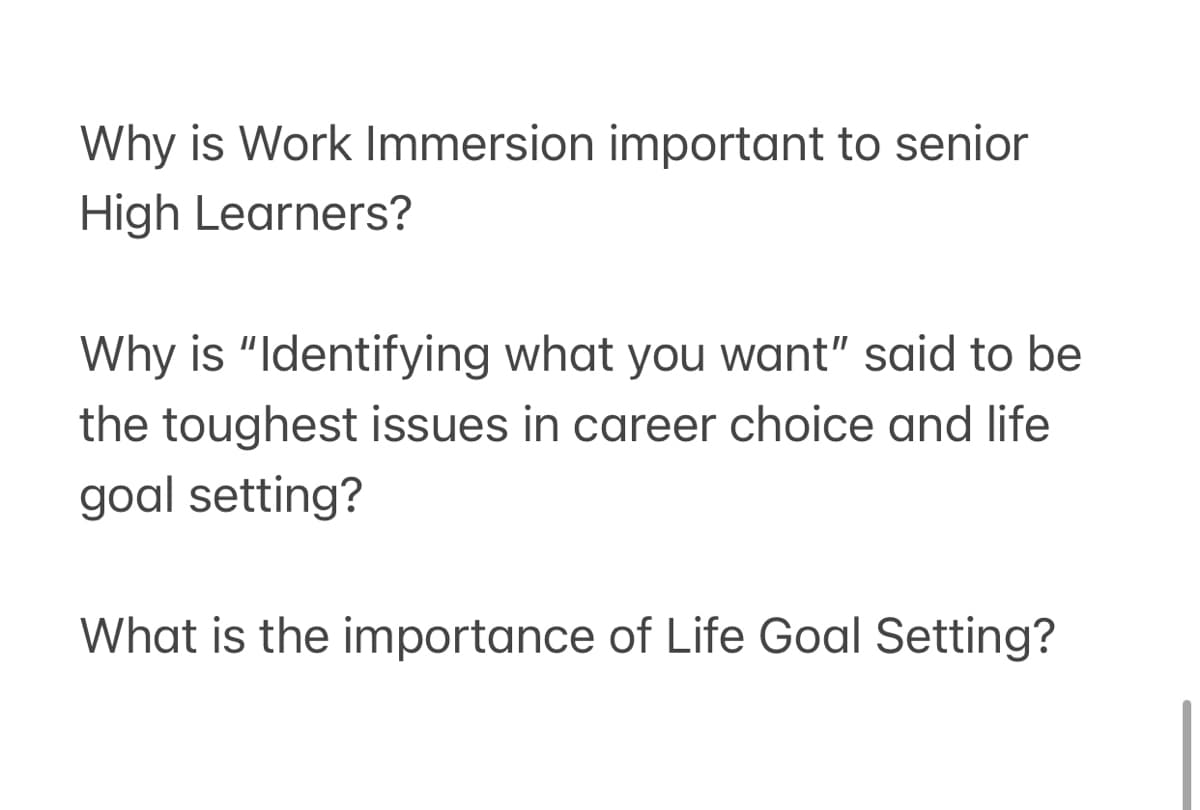 Why is Work Immersion important to senior
High Learners?
Why is "Identifying what you want" said to be
the toughest issues in career choice and life
goal setting?
What is the importance of Life Goal Setting?
