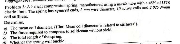 Problem 3: A helical compression spring, manufactured using a music wire with a 45% of UTS
clastic limit. The spring has squared ends, 2 mm wire diameter, 10 active coils and 2.025 N/mm
coil stiffness.
Determine,
a) The mean coil diameter. (Hint: Mean coil diameter is related to stiffness!).
b) The force required to compress to solid-state without yield.
c) The total length of the spring.
d Whether the spring will buckle.

