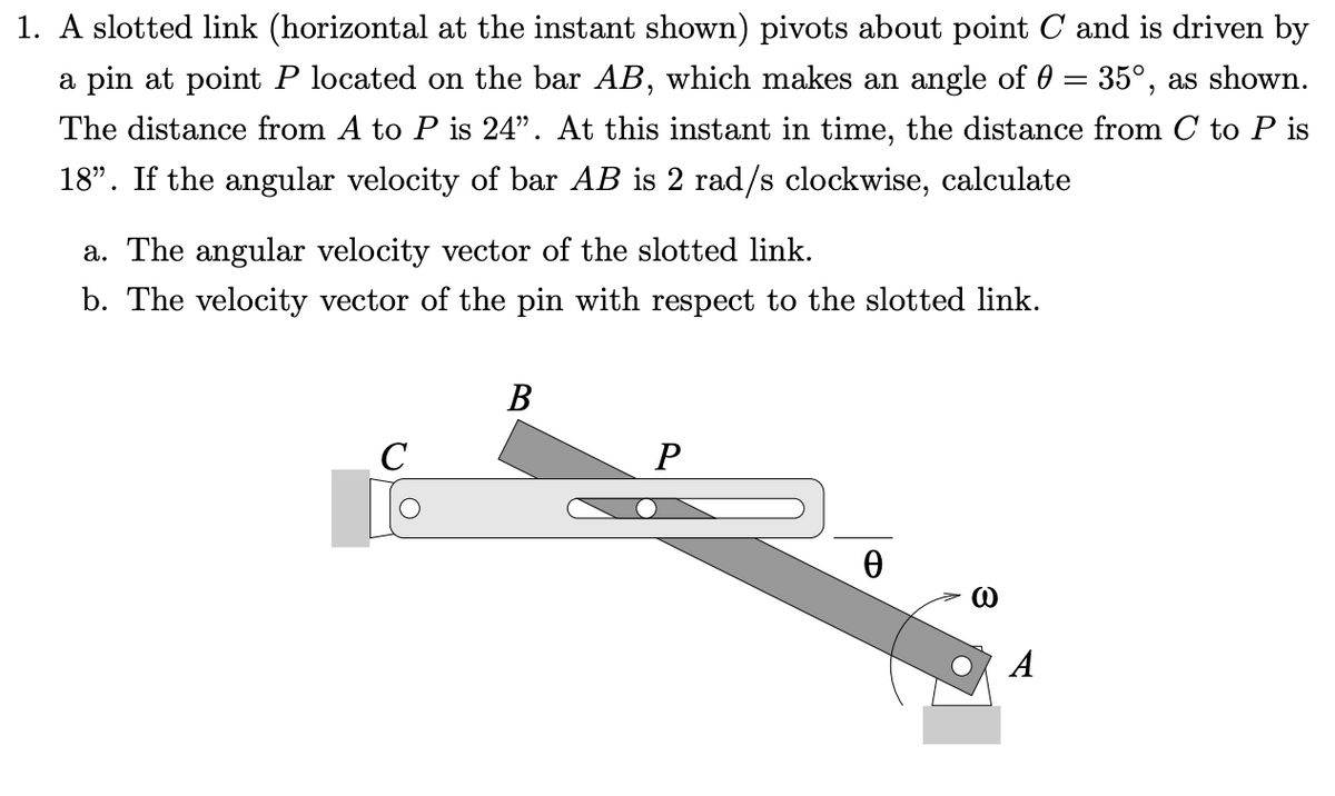 1. A slotted link (horizontal at the instant shown) pivots about point C and is driven by
a pin at point P located on the bar AB, which makes an angle of 0 = 35°, as shown.
The distance from A to P is 24". At this instant in time, the distance from C to P is
18". If the angular velocity of bar AB is 2 rad/s clockwise, calculate
a. The angular velocity vector of the slotted link.
b. The velocity vector of the pin with respect to the slotted link.
В
C
A
