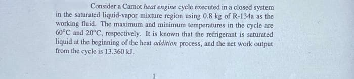 Consider a Carnot heat engine cycle executed in a closed system
in the saturated liquid-vapor mixture region using 0.8 kg of R-134a as the
working fluid. The maximum and minimum temperatures in the cycle are
60°C and 20°C, respectively. It is known that the refrigerant is saturated
liquid at the beginning of the heat addition process, and the net work output
from the cycle is 13.360 kJ.
