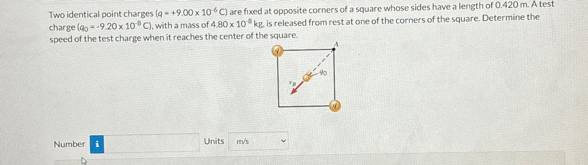 Two identical point charges (q=+9.00 x 106 C) are fixed at opposite corners of a square whose sides have a length of 0.420 m. A test
=
charge (40 -9.20 x 108 C), with a mass of 4.80 x 108 kg, is released from rest at one of the corners of the square. Determine the
speed of the test charge when it reaches the center of the square.
Number i
Units
m/s
40