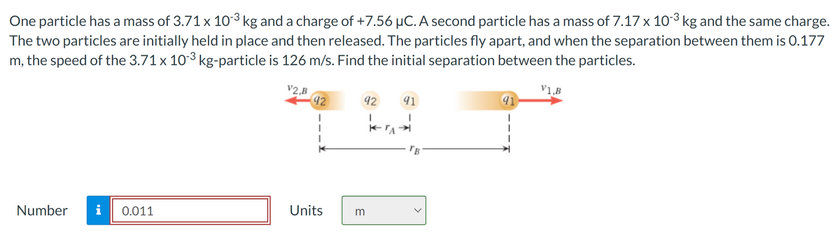 One particle has a mass of 3.71 x 103 kg and a charge of +7.56 μC. A second particle has a mass of 7.17 x 103 kg and the same charge.
The two particles are initially held in place and then released. The particles fly apart, and when the separation between them is 0.177
m, the speed of the 3.71 x 103 kg-particle is 126 m/s. Find the initial separation between the particles.
V1,B
V2,B
92
92
91
Number i 0.011
Units
m
"B
91