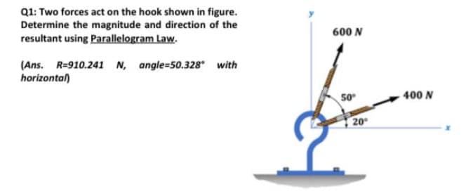 Q1: Two forces act on the hook shown in figure.
Determine the magnitude and direction of the
resultant using Parallelogram Law.
600 N
(Ans. R=910.241 N, angle=50.328 with
horizontal)
50
400 N
20
