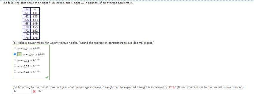 The following data show the height h, in inches, and weight w, in pounds, of an average adult male.
61
62
131
133
66
143
68
149
70
155
72
162
74
170
75
175
(a) Make a power model for weight versus height. (Round the regression parameters to two decimal places.)
W = 0.22 x h1.38
w = 0.44 x h1.38
w = 0.11 x h2.38
W = 0.22 x h2.38
Ow = 0.44 x h2.38
(b) According to the model from part (a), what percentage increase in weight can be expected if height is increased by 11%? (Round your answer to the nearest whole number.)
12
X %
