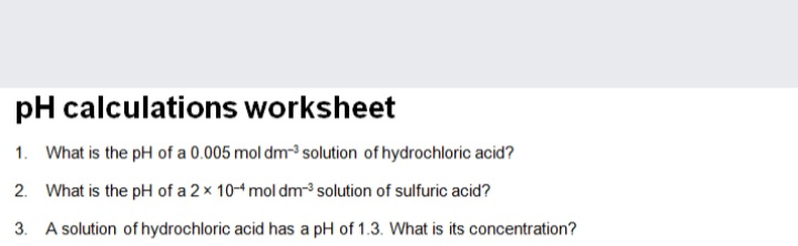pH calculations worksheet
1. What is the pH of a 0.005 mol dm-³ solution of hydrochloric acid?
2. What is the pH of a 2 x 10-4 mol dm solution of sulfuric acid?
3. A solution of hydrochloric acid has a pH of 1.3. What is its concentration?
