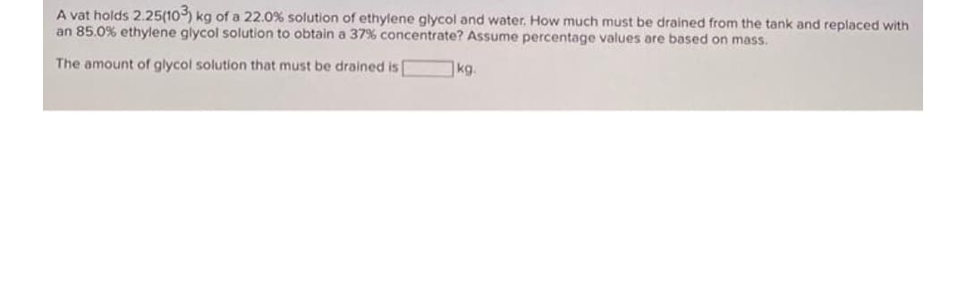 A vat holds 2.25(10) kg of a 22.0% solution of ethylene glycol and water, How much must be drained from the tank and replaced with
an 85.0% ethylene glycol solution to obtain a 37% concentrate? Assume percentage values are based on mass.
The amount of glycol solution that must be drained is
kg.

