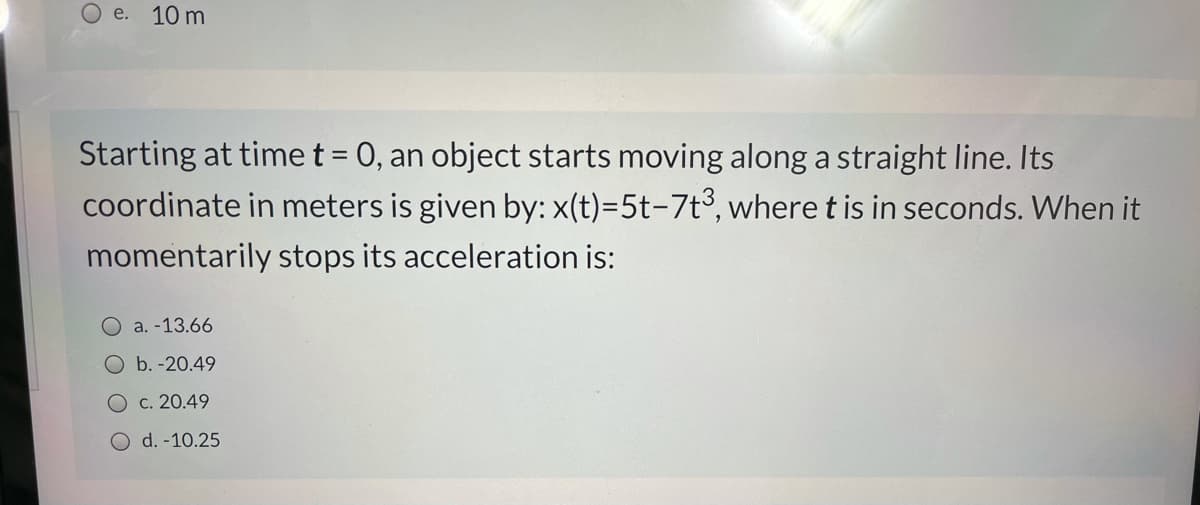 O e. 10 m
Starting at time t = 0, an object starts moving along a straight line. Its
coordinate in meters is given by: x(t)=5t-7t³, where t is in seconds. When it
momentarily stops its acceleration is:
a. -13.66
Ob.-20.49
O c. 20.49
O d. -10.25
