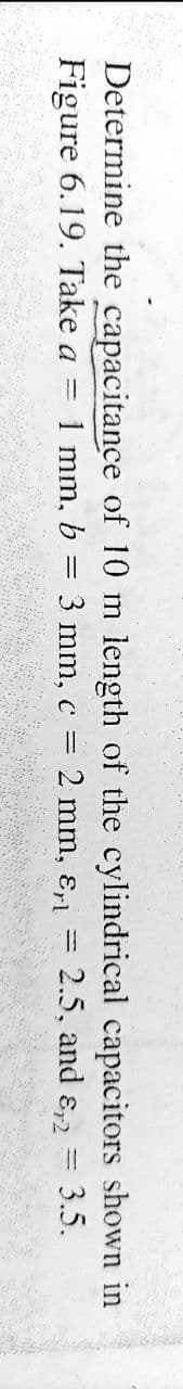 Determine the capacitance of 10 m length of the cylindrical capacitors shown in
Figure 6.19. Take a = 1 mm, b
3 mm, c =
2 mm, ɛ,1 =
2.5, and ɛ,2 = 3.5.
