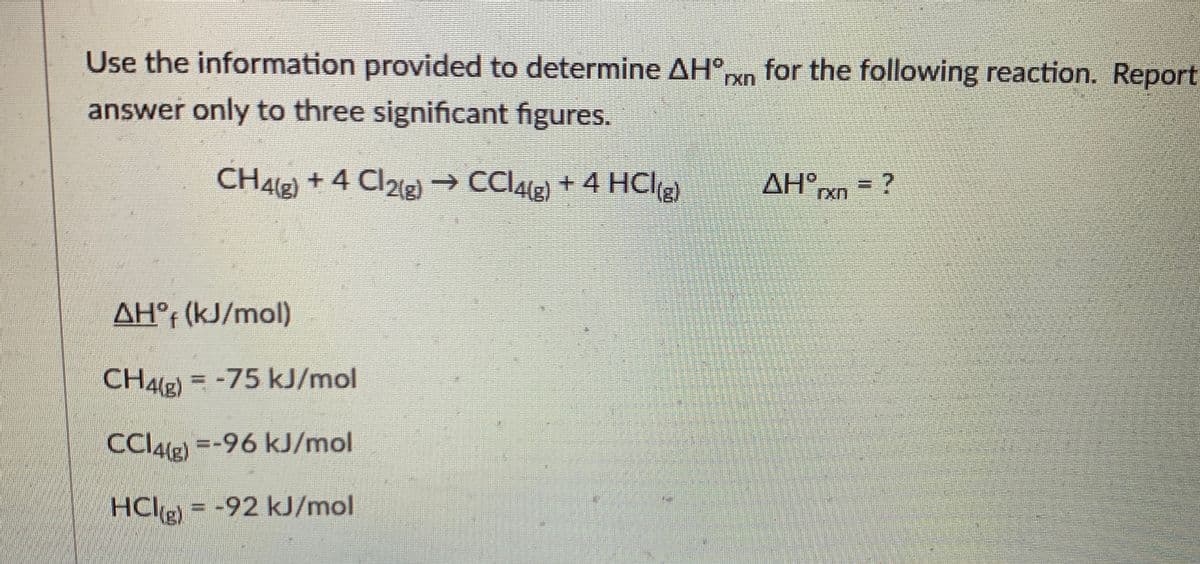 Use the information provided to determine AH°xn for the following reaction. Report
answer only to three significant figures.
CH42) + 4 Cl2(g) → CCl + 4 HClg
AH xn
AH°f (kJ/mol)
CH4r) = -75 kJ/mol
CCI42) =-96 kJ/mol
HCl(g) = -92 kJ/mol
