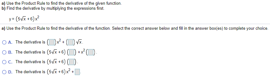 a) Use the Product Rule to find the derivative of the given function.
b) Find the derivative by multiplying the expressions first.
y = (5Vx +6)x?
a) Use the Product Rule to find the derivative of the function. Select the correct answer below and fill in the answer box(es) to complete your choice.
O A. The derivative is (
Vx.
O B. The derivative is (5/x +6)
+
OC. The derivative is (5/x +6) (
O D. The derivative is (5/x +6) x² +
