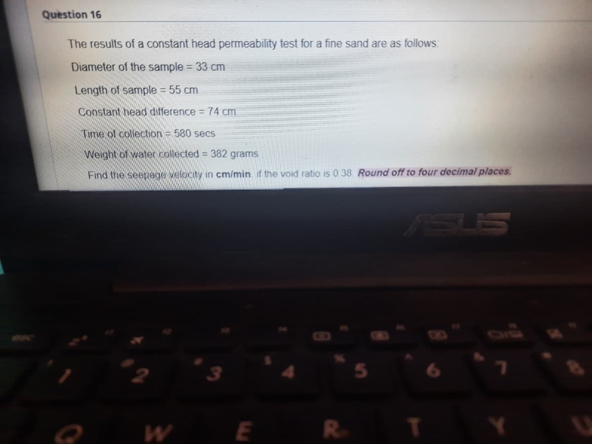Question 16
The results of a constant head permeability test for a fine sand are as follows
Diameter of the sample = 33 cm
Length of sample 55 cm
Constant head difference =74 cm
Time of collection 580 secs
Weight of water collected = 382 grams
Find the seepage velocity in cm/min. if the void ratio is 0 38. Round off to four decimal places.
SUS
WE
R
