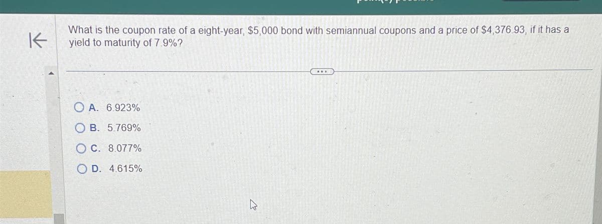 K
What is the coupon rate of a eight-year, $5,000 bond with semiannual coupons and a price of $4,376.93, if it has a
yield to maturity of 7.9%?
OA. 6.923%
OB. 5.769%
C. 8.077%
OD. 4.615%
