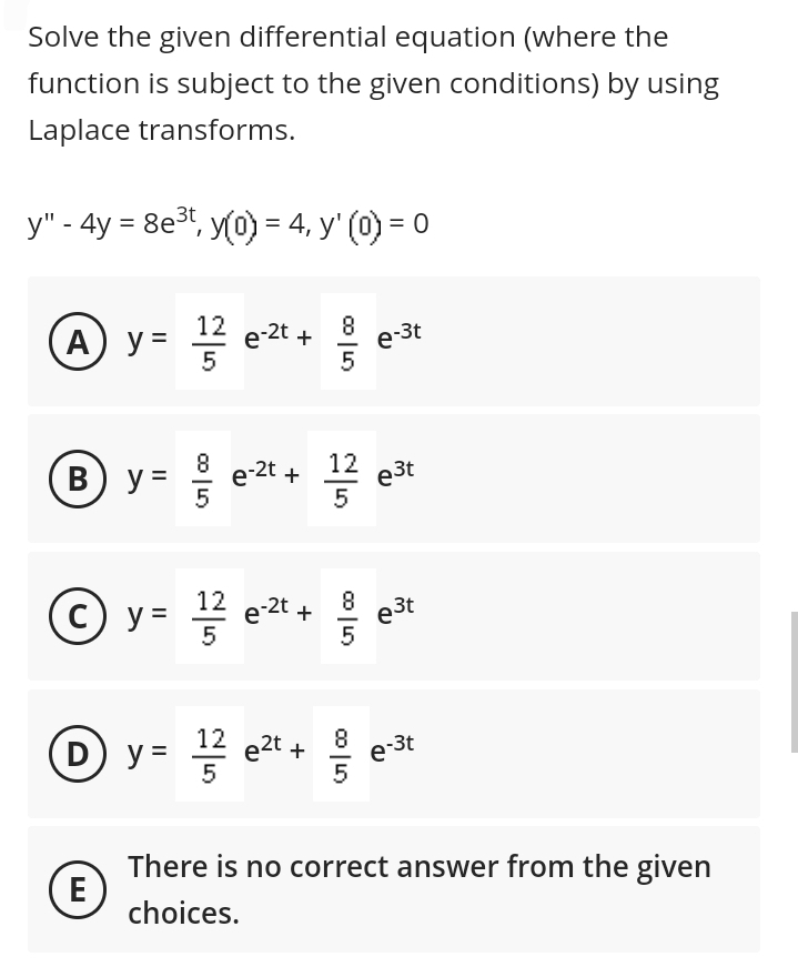 Solve the given differential equation (where the
function is subject to the given conditions) by using
Laplace transforms.
y" - 4y = 8e³t, y(0) = 4, y' (0) = 0
A) y = 1¹/2/2/2
B) y =
G| co
5
E
에서
e-2t +
(c) y=
y= 1/2²/2
G7 | 00
e-2t +
5
e-2t + 11/12/2
12 e3t
e³t
5
G| Co
D) y
y = 1/2 e²t + 9/1
e-3t
e³t
e-3t
There is no correct answer from the given
choices.
