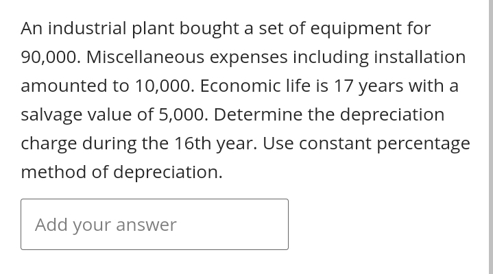 An industrial plant bought a set of equipment for
90,000. Miscellaneous expenses including installation
amounted to 10,000. Economic life is 17 years with a
salvage value of 5,000. Determine the depreciation
charge during the 16th year. Use constant percentage
method of depreciation.
Add your answer