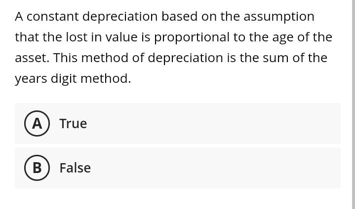 A constant depreciation based on the assumption
that the lost in value is proportional to the age of the
asset. This method of depreciation is the sum of the
years digit method.
A) True
B) False