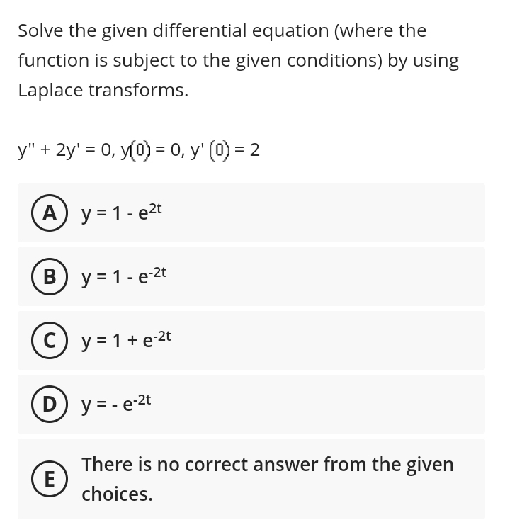 Solve the given differential equation (where the
function is subject to the given conditions) by using
Laplace transforms.
y" + 2y = 0, y(0) = 0, y' (0) = 2
A) y = 1-e²t
B) y = 1-e-2t
C) y = 1 + e-2t
E
y = - e-2t
There is no correct answer from the given
choices.