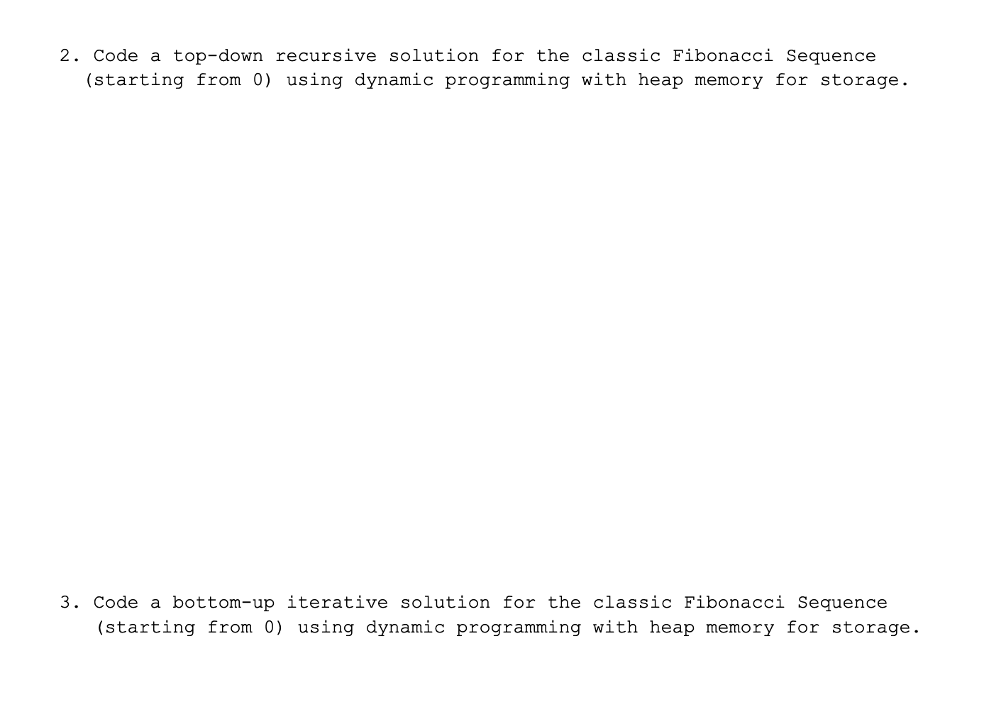 2. Code a top-down recursive solution for the classic Fibonacci Sequence
(starting from 0) using dynamic programming with heap memory for storage.
3. Code a bottom-up iterative solution for the classic Fibonacci Sequence
(starting from 0) using dynamic programming with heap memory for storage.
