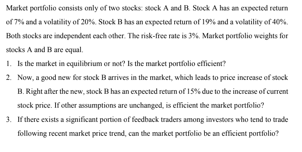 Market portfolio consists only of two stocks: stock A and B. Stock A has an expected return
of 7% and a volatility of 20%. Stock B has an expected return of 19% and a volatility of 40%.
Both stocks are independent each other. The risk-free rate is 3%. Market portfolio weights for
stocks A and B are equal.
1. Is the market in equilibrium or not? Is the market portfolio efficient?
2.
Now, a good new for stock B arrives in the market, which leads to price increase of stock
B. Right after the new, stock B has an expected return of 15% due to the increase of current
stock price. If other assumptions are unchanged, is efficient the market portfolio?
3. If there exists a significant portion of feedback traders among investors who tend to trade
following recent market price trend, can the market portfolio be an efficient portfolio?