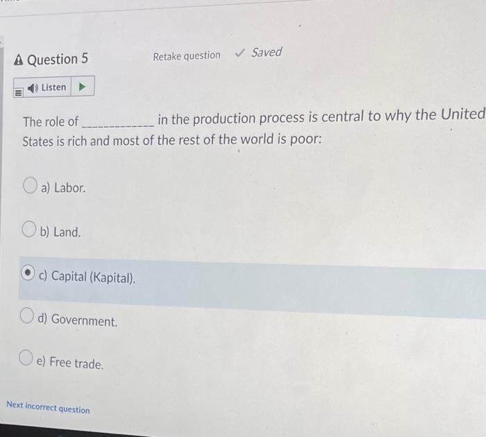 A Question 5
Retake question ✓ Saved
Listen ▶
The role of ________
in the production process is central to why the United
States is rich and most of the rest of the world is poor:
a) Labor.
b) Land.
c) Capital (Kapital).
d) Government.
e) Free trade.
Next incorrect question