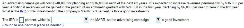 An advertising campaign will cost $240,000 for planning and $36,000 in each of the next six years. It is expected to increase revenues permanently by $36,000 per
year. Additional revenues will be gained in the pattern of an arithmetic gradient with $24,000 in the first year, declining by $6,000 per year to zero in the fifth year.
What is the IRR of this investment? If the company's MARR is 9 percent, is this a good investment?
The IRR is
percent, which is
the MARR, so the advertising campaign
a good investment.
(Round to one decimal place as needed.)
