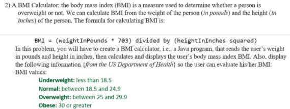 2) A BMI Calculator: the body mass index (BMI) is a measure used to determine whether a person is
overweight or not. We can calculate BMI from the weight of the person (in pounds) and the height (in
inches) of the person. The formula for calculating BMI is:
BMI = (weightInPounds 703) divided by (heightInInches squared)
In this problem, you will have to create a BMI calculator, i.e., a Java program, that reads the user's weight
in pounds and height in inches, then calculates and displays the user's body mass index BMI. Also, display
the following information from the US Department of Health) so the user can evaluate his/her BMI:
BMI values:
Underweight: less than 18.5
Normal: between 18.5 and 24.9
Overweight: between 25 and 29.9
Obese: 30 or greater
