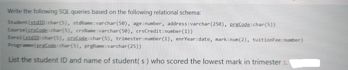 Write the following SQL queries based on the following relational schema:
Student (stdID: char(5), stdName: varchar(50), age: number, address: varchar (250), prgCode:char(5))
Course (crsCode: char(5), crsName: varchar(50), crsCredit:number (1))
Enrol (stdID: char(5), crsCode: char(5), trimester:number(1), enrYear:date, mark:num(2), tuition Fee: number)
Programme (prgCode: char(5), prgName: varchar(25))
List the student ID and name of student(s) who scored the lowest mark in trimester 1.