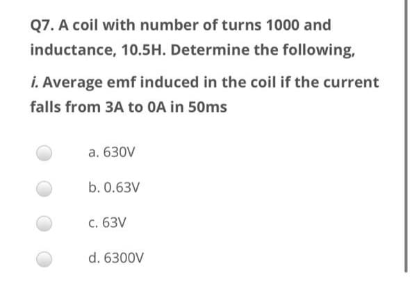 Q7. A coil with number of turns 1000 and
inductance, 10.5H. Determine the following,
i. Average emf induced in the coil if the current
falls from 3A to 0A in 50ms
a. 630V
b. 0.63V
c. 63V
d. 6300V

