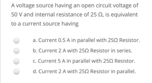 A voltage source having an open circuit voltage of
50 V and internal resistance of 25 N, is equivalent
to a current source having
a. Current 0.5 A in parallel with 250 Resistor.
b. Current 2 A with 250 Resistor in series.
c. Current 5 A in parallel with 250 Resistor.
d. Current 2 A with 250 Resistor in parallel.
