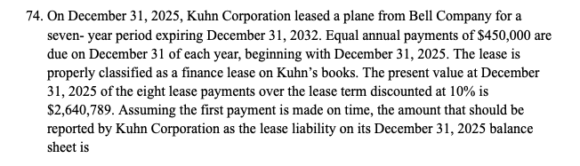 74. On December 31, 2025, Kuhn Corporation leased a plane from Bell Company for a
seven-year period expiring December 31, 2032. Equal annual payments of $450,000 are
due on December 31 of each year, beginning with December 31, 2025. The lease is
properly classified as a finance lease on Kuhn's books. The present value at December
31, 2025 of the eight lease payments over the lease term discounted at 10% is
$2,640,789. Assuming the first payment is made on time, the amount that should be
reported by Kuhn Corporation as the lease liability on its December 31, 2025 balance
sheet is