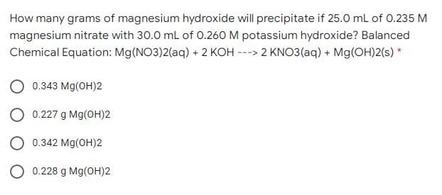How many grams of magnesium hydroxide will precipitate if 25.0 mL of 0.235 M
magnesium nitrate with 30.0 mL of 0.260 M potassium hydroxide? Balanced
Chemical Equation: Mg(NO3)2(aq) + 2 KOH ---> 2 KNO3(aq) + Mg(OH)2(s) *
0.343 Mg(OH)2
O 0.227 g Mg(OH)2
O 0.342 Mg(OH)2
O 0.228 g Mg(OH)2
