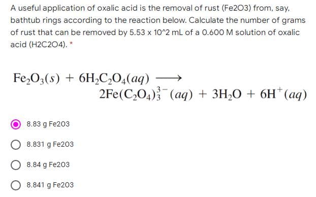 A useful application of oxalic acid is the removal of rust (Fe203) from, say,
bathtub rings according to the reaction below. Calculate the number of grams
of rust that can be removed by 5.53 x 10^2 mL of a 0.600 M solution of oxalic
acid (H2C204). *
Fe,O3(s) + 6H,C,O,(aq) –
2Fe(C,O4) (aq) + 3H,O + 6H*(aq)
8.83 g Fe203
8.831 g Fe203
8.84 g Fe203
O 8.841 g Fe203
