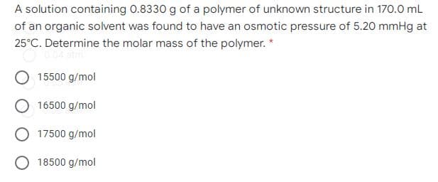 A solution containing 0.8330 g of a polymer of unknown structure in 170.0 mL
of an organic solvent was found to have an osmotic pressure of 5.20 mmHg at
25°C. Determine the molar mass of the polymer. *
15500 g/mol
16500 g/mol
17500 g/mol
O 18500 g/mol
