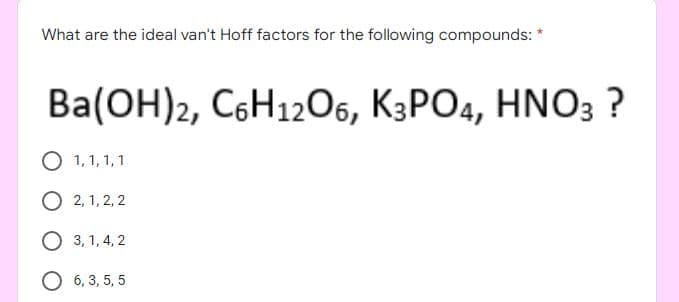 What are the ideal van't Hoff factors for the following compounds: *
Ba(ОН)z, CoН12О6, К3РО4, HNO3 ?
1, 1, 1,1
O 2, 1, 2, 2
О 3,1,4, 2
O 6, 3, 5, 5
