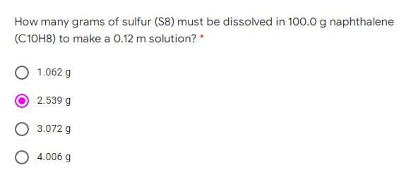 How many grams of sulfur (S8) must be dissolved in 100.0 g naphthalene
(C10H8) to make a 0.12 m solution? *
1.062 g
2.539 g
3.072 g
O 4.006 g
