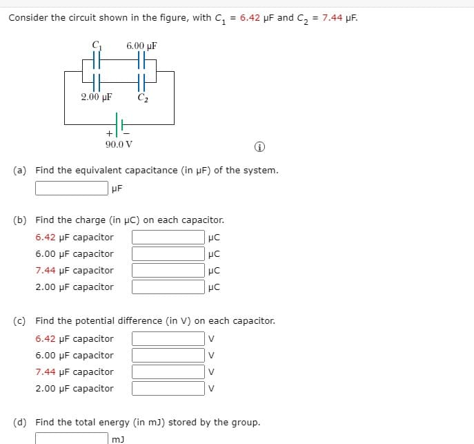 Consider the circuit shown in the figure, with C, = 6.42 µF and C, = 7.44 µF.
%3D
6.00 µF
2.00 µF
C2
90.0 V
(a) Find the equivalent capacitance (in µF) of the system.
HF
(b) Find the charge (in µc) on each capacitor.
6.42 µF capacitor
6.00 µF capacitor
7.44 µF capacitor
2.00 µF capacitor
(c) Find the potential difference (in V) on each capacitor.
6.42 µF capacitor
V
6.00 µF capacitor
V
7.44 µF capacitor
V
2.00 µF capacitor
(d) Find the total energy (in m)) stored by the group.
m)
