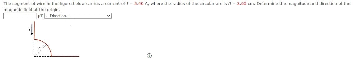 The segment of wire in the figure below carries a current of I = 5.40 A, where the radius of the circular arc is R = 3.00 cm. Determine the magnitude and direction of the
magnetic field at the origin.
-Direction---
