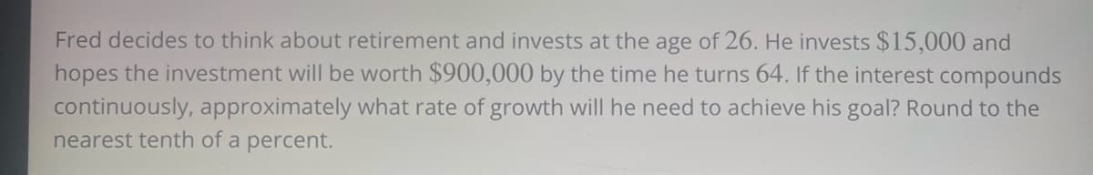 Fred decides to think about retirement and invests at the age of 26. He invests $15,000 and
hopes the investment will be worth $900,000 by the time he turns 64. If the interest compounds
continuously, approximately what rate of growth will he need to achieve his goal? Round to the
nearest tenth of a percent.