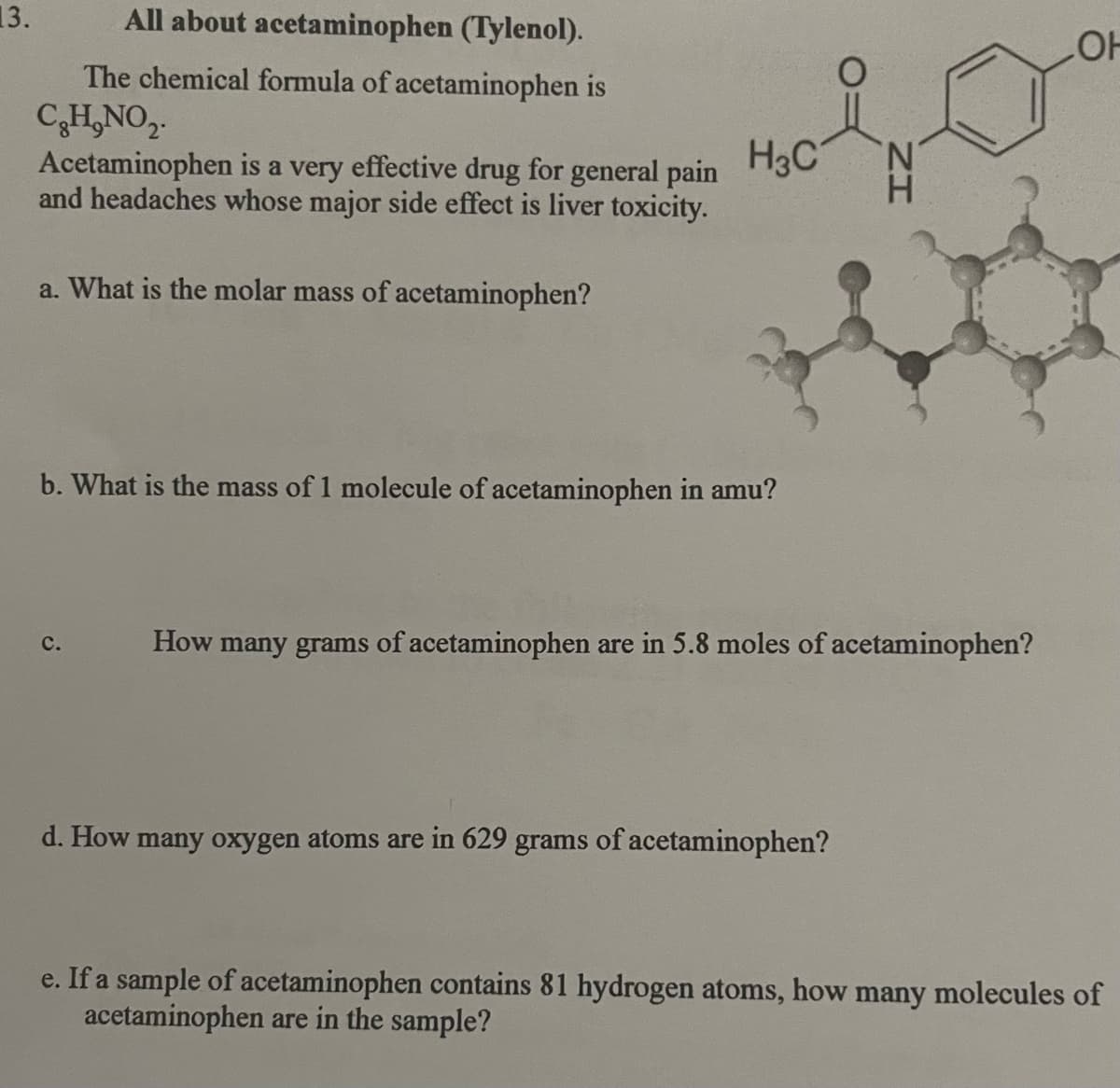 13.
All about acetaminophen (Tylenol).
The chemical formula of acetaminophen is
C₂H₂NO₂.
Acetaminophen is a very effective drug for general pain
and headaches whose major side effect is liver toxicity.
a. What is the molar mass of acetaminophen?
H3C
b. What is the mass of 1 molecule of acetaminophen in amu?
C.
'N
How many grams of acetaminophen are in 5.8 moles of acetaminophen?
d. How many oxygen atoms are in 629 grams of acetaminophen?
LOH
e. If a sample of acetaminophen contains 81 hydrogen atoms, how many molecules of
acetaminophen are in the sample?