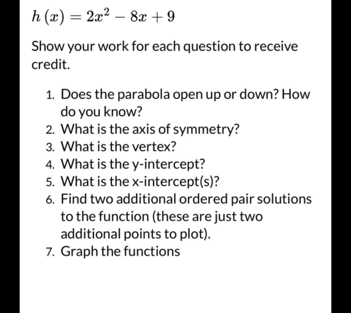 h (x) = 2x² − 8x +9
Show your work for each question to receive
credit.
1. Does the parabola open up or down? How
do you know?
2. What is the axis of symmetry?
3. What is the vertex?
4. What is the y-intercept?
5. What is the x-intercept(s)?
6. Find two additional ordered pair solutions
to the function (these are just two
additional points to plot).
7. Graph the functions