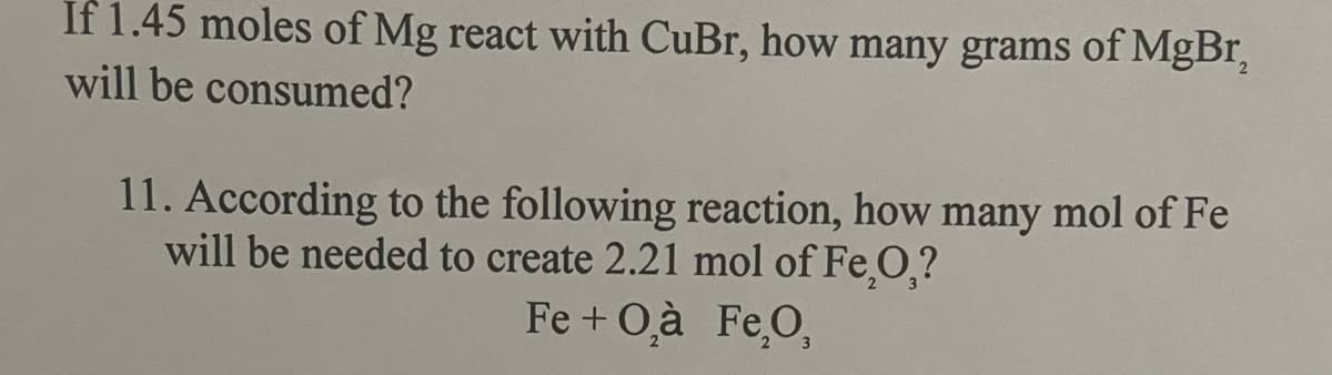 If 1.45 moles of Mg react with CuBr, how many grams of MgBr₂
will be consumed?
11. According to the following reaction, how many mol of Fe
will be needed to create 2.21 mol of Fe₂O,?
Fe + O₂à Fe₂O,