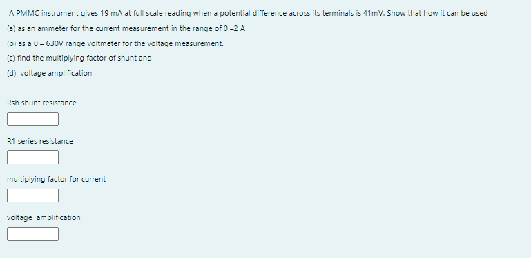 A PMMC instrument gives 19 mA at full scale reading when a potential difference across its terminals is 41mV. Show that how it can be used
(a) as an ammeter for the current measurement in the range of 0-2 A
(b) as a 0 - 630V range voltmeter for the voltage measurement.
(c) find the multiplying factor of shunt and
(d) voltage amplification
Rsh shunt resistance
R1 series resistance
multiplying factor for current
voltage amplification
