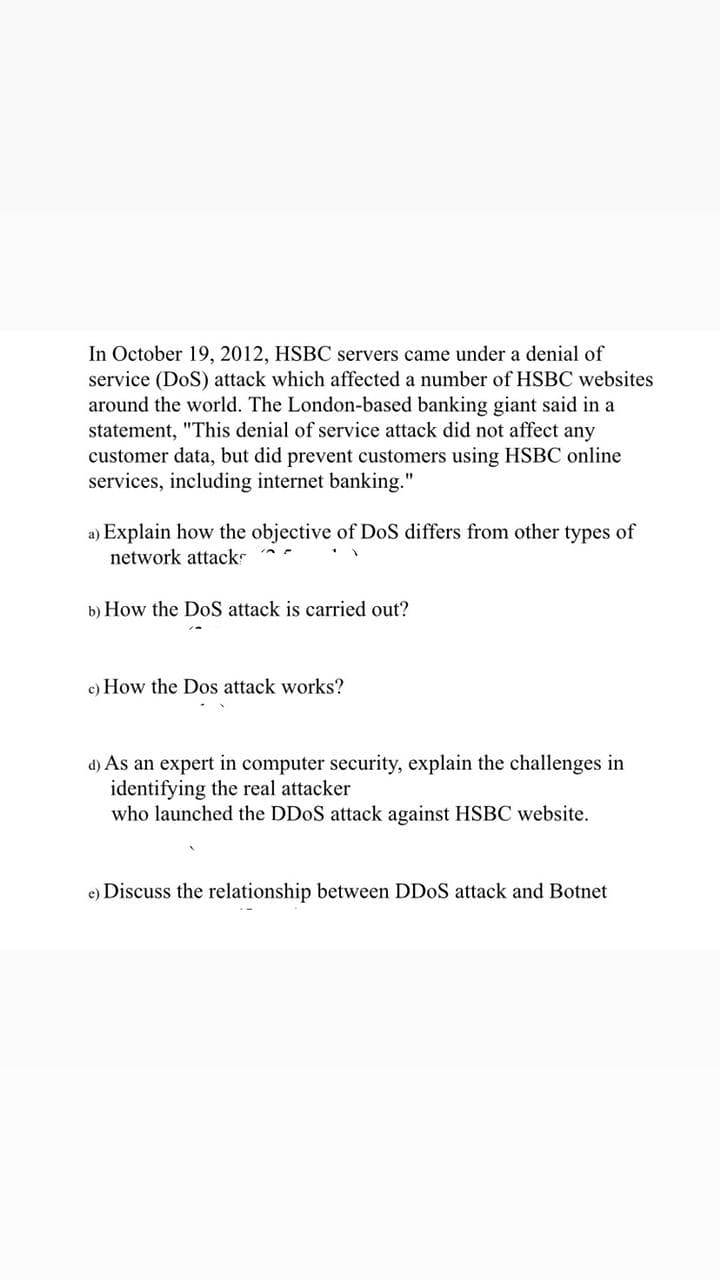 In October 19, 2012, HSBC servers came under a denial of
service (DoS) attack which affected a number of HSBC websites
around the world. The London-based banking giant said in a
statement, "This denial of service attack did not affect any
customer data, but did prevent customers using HSBC online
services, including internet banking."
a) Explain how the objective of DoS differs from other types of
network attacks
b) How the DoS attack is carried out?
c) How the Dos attack works?
d) As an expert in computer security, explain the challenges in
identifying the real attacker
who launched the DDOS attack against HSBC website.
e) Discuss the relationship between DDOS attack and Botnet
