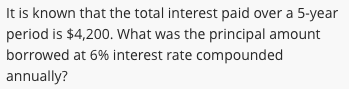 It is known that the total interest paid over a 5-year
period is $4,200. What was the principal amount
borrowed at 6% interest rate compounded
annually?
