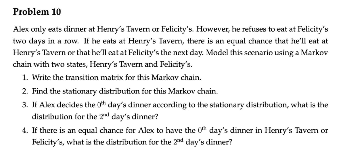 Problem 10
Alex only eats dinner at Henry's Tavern or Felicity's. However, he refuses to eat at Felicity's
two days in a row. If he eats at Henry's Tavern, there is an equal chance that he'll eat at
Henry's Tavern or that he'll eat at Felicity's the next day. Model this scenario using a Markov
chain with two states, Henry's Tavern and Felicity's.
1. Write the transition matrix for this Markov chain.
2. Find the stationary distribution for this Markov chain.
3. If Alex decides the 0th day's dinner according to the stationary distribution, what is the
distribution for the 2nd day's dinner?
4. If there is an equal chance for Alex to have the 0th day's dinner in Henry's Tavern or
Felicity's, what is the distribution for the 2nd day's dinner?