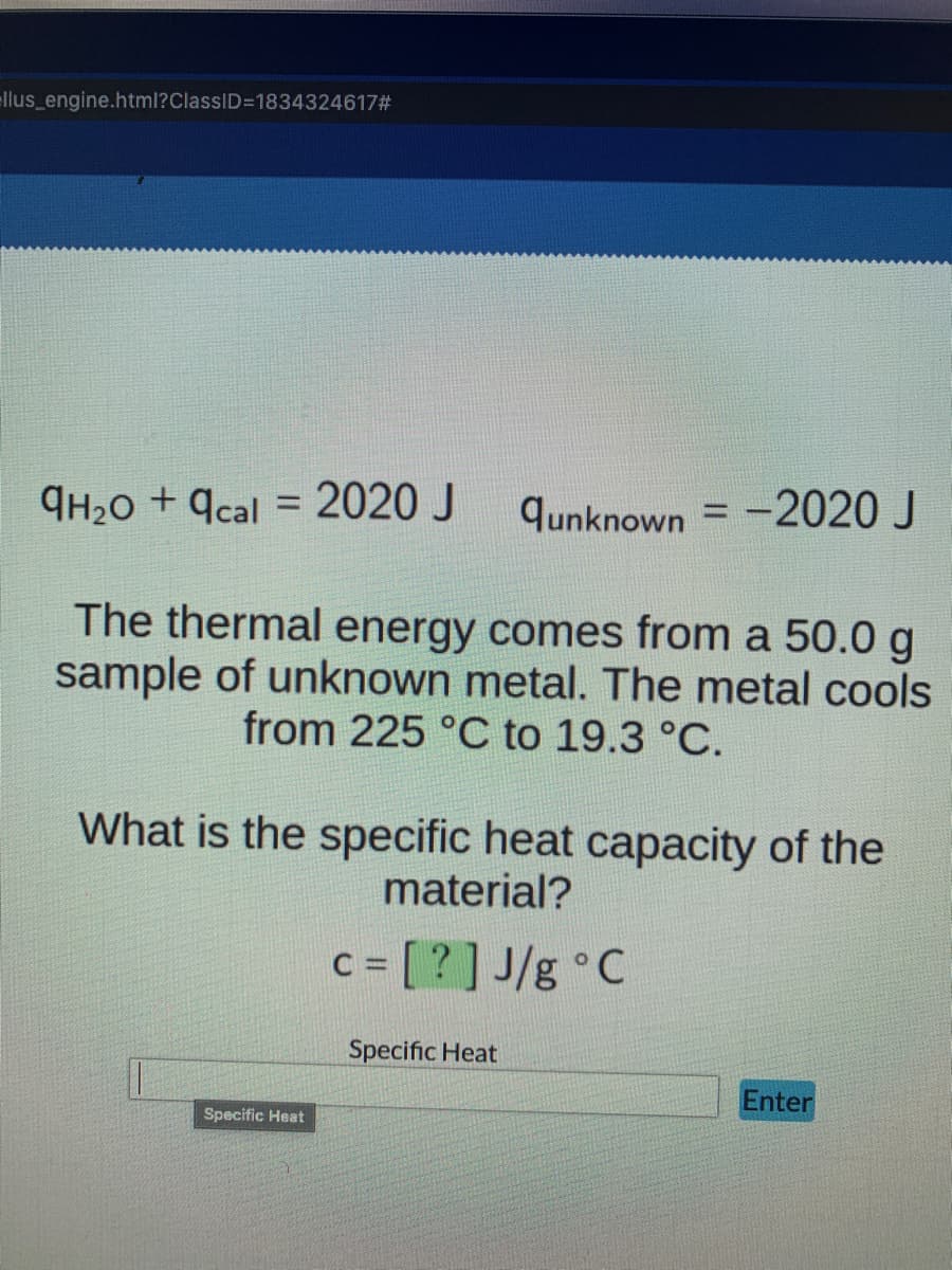 llus_engine.html?ClassID=1834324617#
9H₂0 +9cal = 2020 J
qunknown = -2020 J
The thermal energy comes from a 50.0 g
sample of unknown metal. The metal cools
from 225 °C to 19.3 °C.
What is the specific heat capacity of the
material?
c = [?] J/g °C
Specific Heat
Enter
Specific Heat