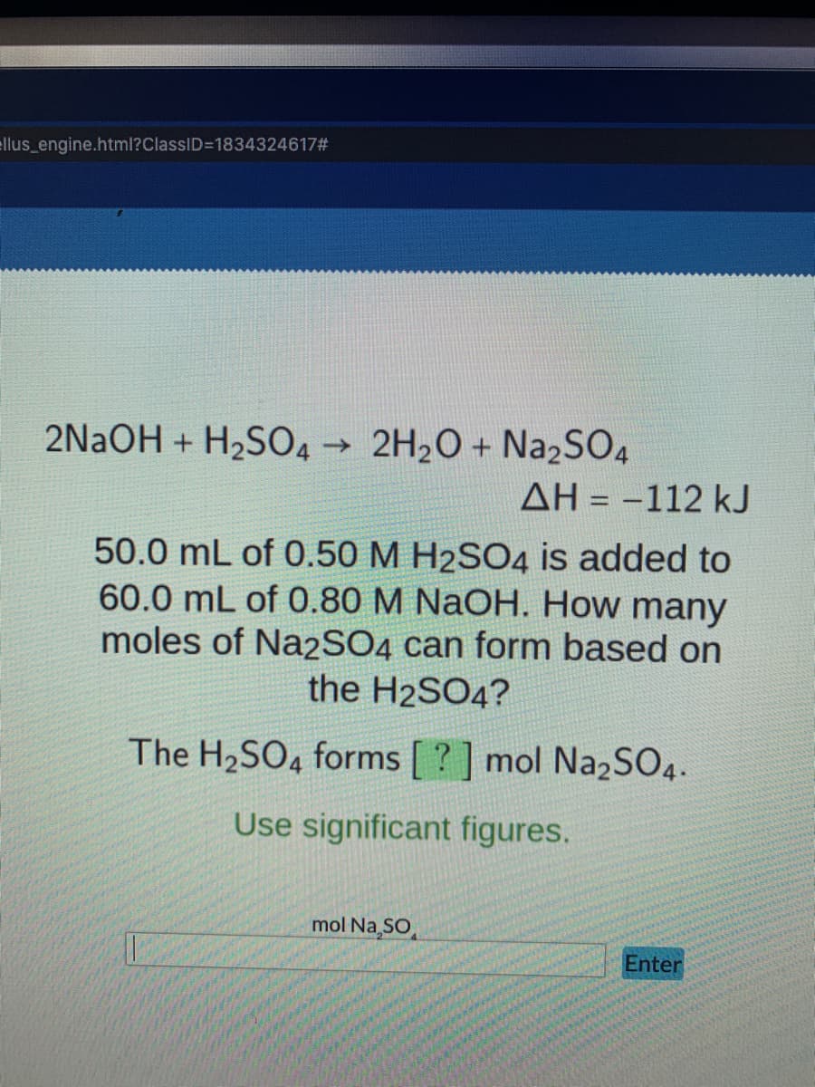llus_engine.html?ClassID=1834324617#
2NaOH+H₂SO4 → 2H₂O + Na₂SO4
ΔΗ = -112 kJ
50.0 mL of 0.50 M H2SO4 is added to
60.0 mL of 0.80 M NaOH. How many
moles of Na2SO4 can form based on
the H2SO4?
The H₂SO4 forms [?] mol Na2SO4.
Use significant figures.
mol Na₂SO
Enter