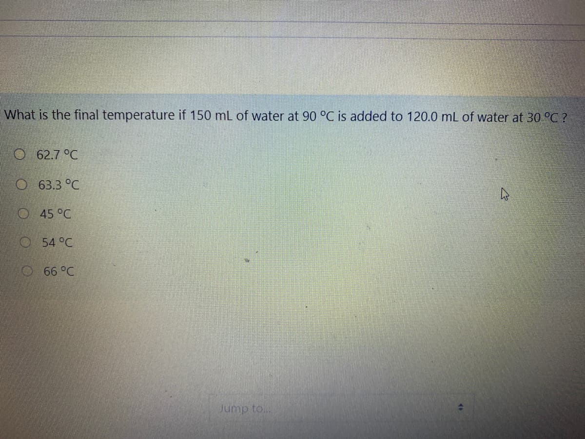 What is the final temperature if 150 mL of water at 90 °C is added to 120.0 mL of water at 30 °C ?
O 62.7 °C
O63.3 °C
45 °C
O54 °C
O 66 °C
Jump to..
