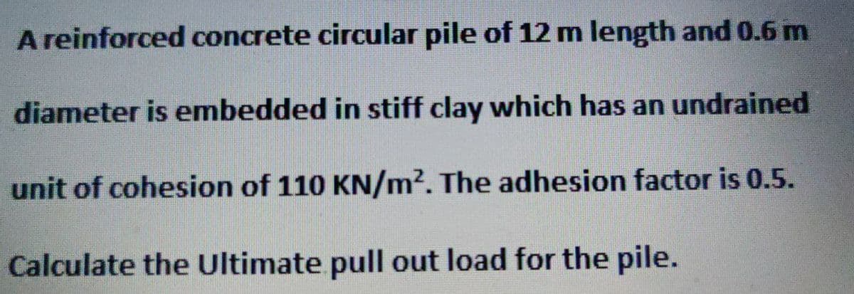 A reinforced concrete circular pile of 12 m length and 0.6 m
diameter is embedded in stiff clay which has an undrained
unit of cohesion of 110 KN/m². The adhesion factor is 0.5.
Calculate the Ultimate pull out load for the pile.