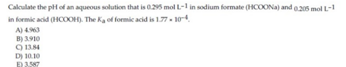 Calculate the pH of an aqueous solution that is 0.295 mol L-1 in sodium formate (HCOONA) and 0,205 mol L-1
in formic acid (HCOOH). The Ka of formic acid is 1.77 x 10-4.
A) 4.963
B) 3.910
C) 13.84
D) 10.10
E) 3,587
