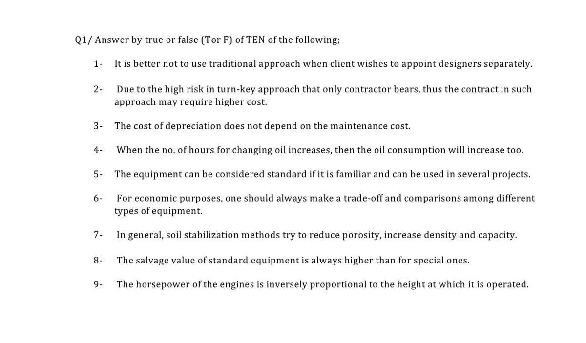 Q1/ Answer by true or false (Tor F) of TEN of the following;
It is better not to use traditional approach when client wishes to appoint designers separately.
1-
2-
3-
4-
5-
6-
7-
8-
9-
Due to the high risk in turn-key approach that only contractor bears, thus the contract in such
approach may require higher cost.
The cost of depreciation does not depend on the maintenance cost.
When the no. of hours for changing oil increases, then the oil consumption will increase too.
The equipment can be considered standard if it is familiar and can be used in several projects.
For economic purposes, one should always make a trade-off and comparisons among different
types of equipment.
In general, soil stabilization methods try to reduce porosity, increase density and capacity.
The salvage value of standard equipment is always higher than for special ones.
The horsepower of the engines is inversely proportional to the height at which it is operated.